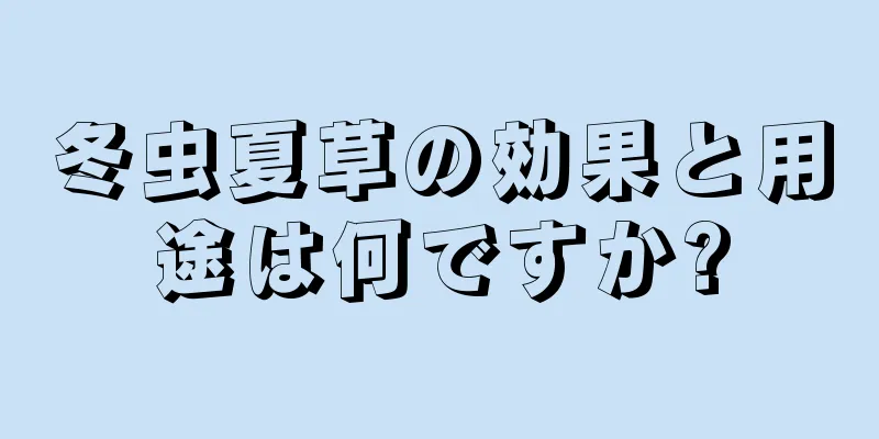 冬虫夏草の効果と用途は何ですか?