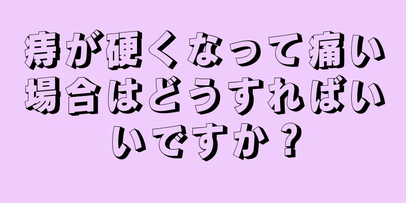 痔が硬くなって痛い場合はどうすればいいですか？