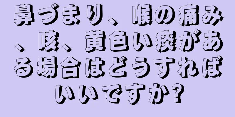 鼻づまり、喉の痛み、咳、黄色い痰がある場合はどうすればいいですか?