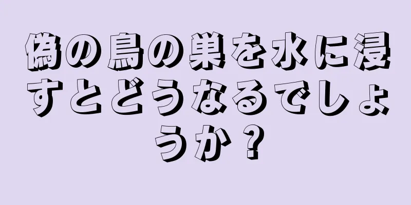 偽の鳥の巣を水に浸すとどうなるでしょうか？