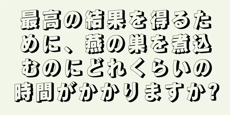 最高の結果を得るために、燕の巣を煮込むのにどれくらいの時間がかかりますか?