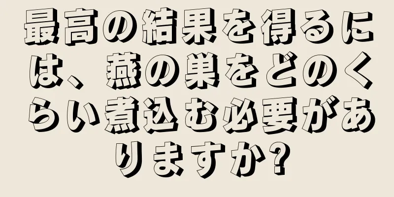 最高の結果を得るには、燕の巣をどのくらい煮込む必要がありますか?