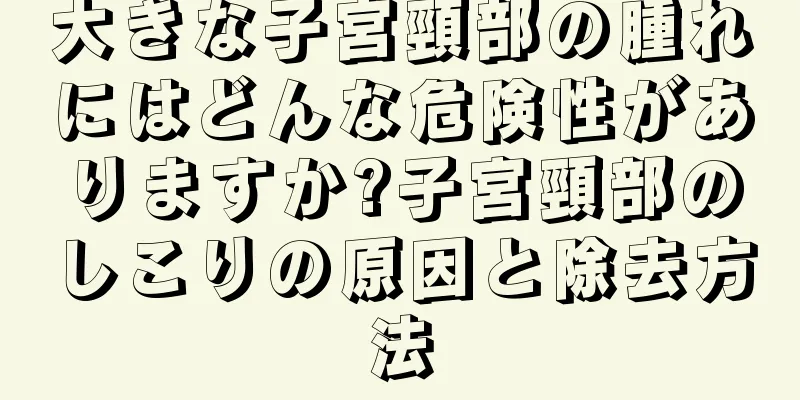 大きな子宮頸部の腫れにはどんな危険性がありますか?子宮頸部のしこりの原因と除去方法