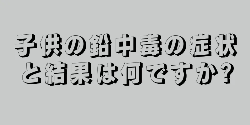 子供の鉛中毒の症状と結果は何ですか?