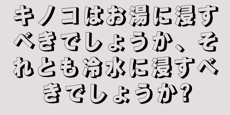 キノコはお湯に浸すべきでしょうか、それとも冷水に浸すべきでしょうか?