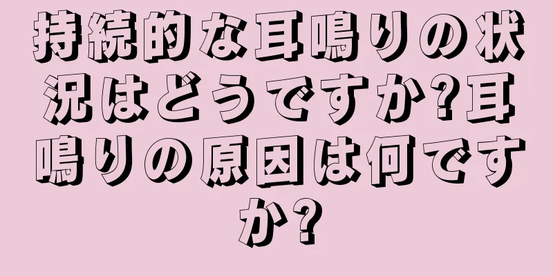 持続的な耳鳴りの状況はどうですか?耳鳴りの原因は何ですか?