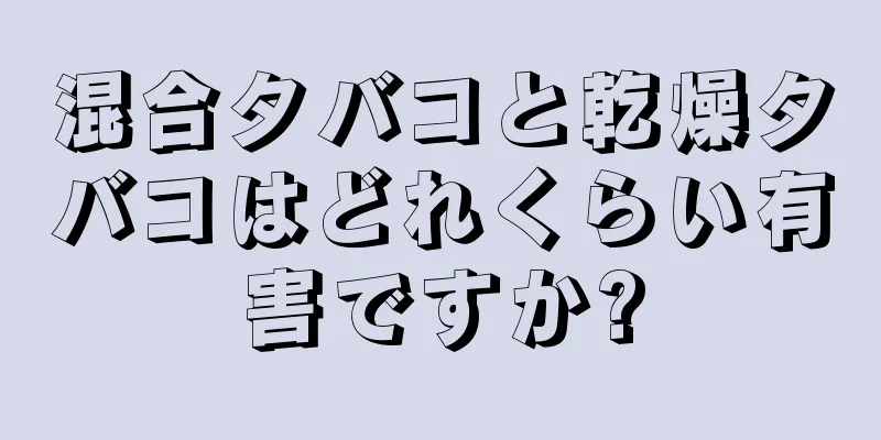 混合タバコと乾燥タバコはどれくらい有害ですか?