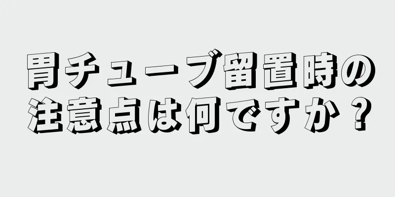 胃チューブ留置時の注意点は何ですか？