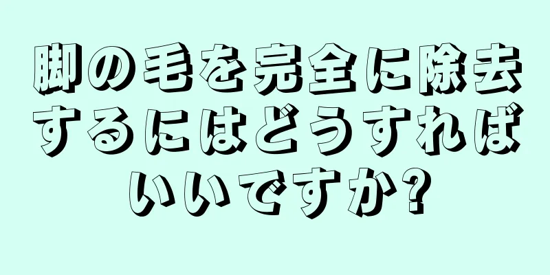 脚の毛を完全に除去するにはどうすればいいですか?