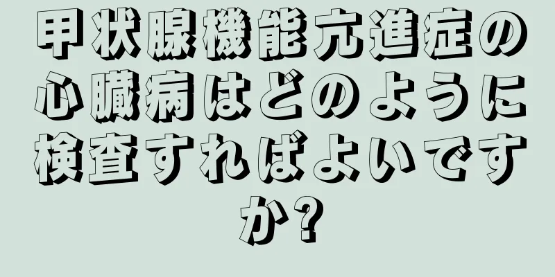 甲状腺機能亢進症の心臓病はどのように検査すればよいですか?