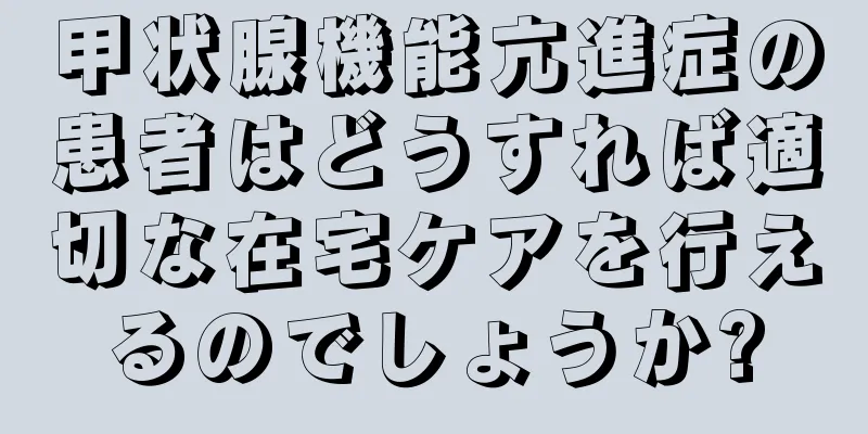 甲状腺機能亢進症の患者はどうすれば適切な在宅ケアを行えるのでしょうか?