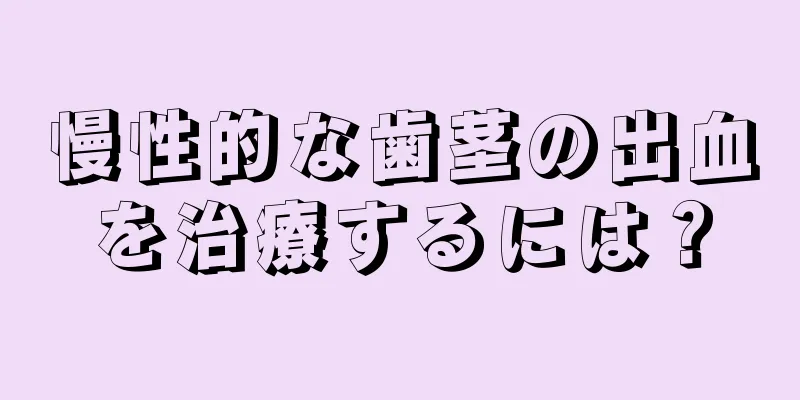 慢性的な歯茎の出血を治療するには？