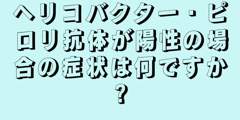 ヘリコバクター・ピロリ抗体が陽性の場合の症状は何ですか?