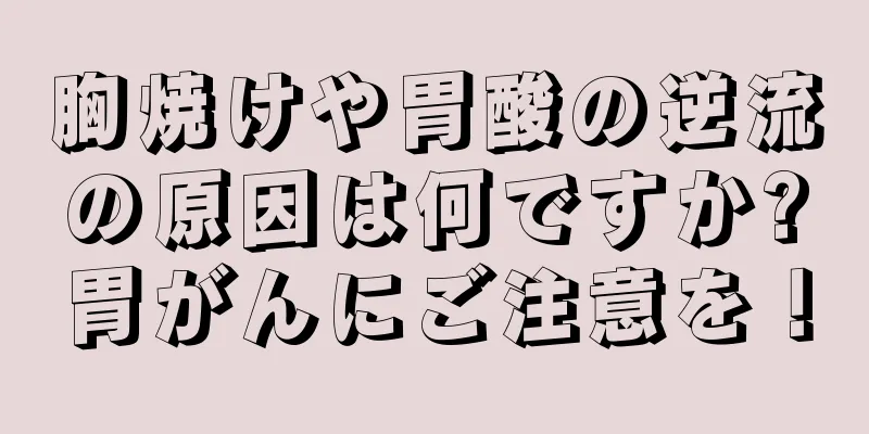 胸焼けや胃酸の逆流の原因は何ですか?胃がんにご注意を！