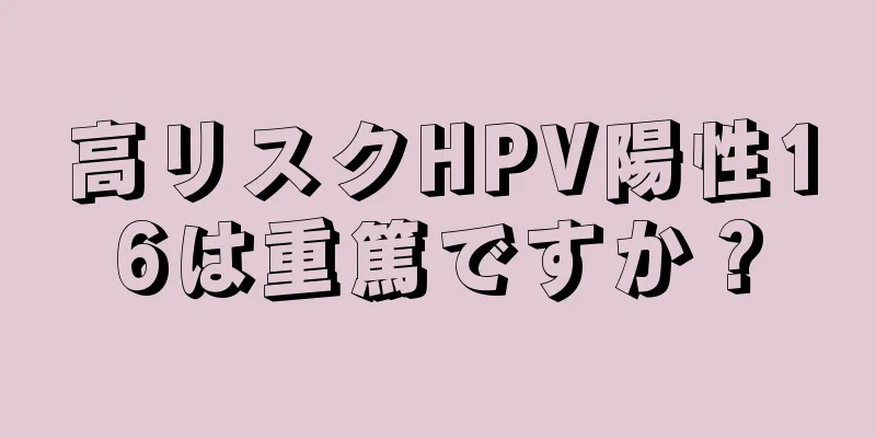 高リスクHPV陽性16は重篤ですか？