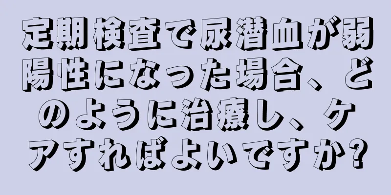 定期検査で尿潜血が弱陽性になった場合、どのように治療し、ケアすればよいですか?