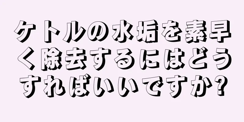 ケトルの水垢を素早く除去するにはどうすればいいですか?