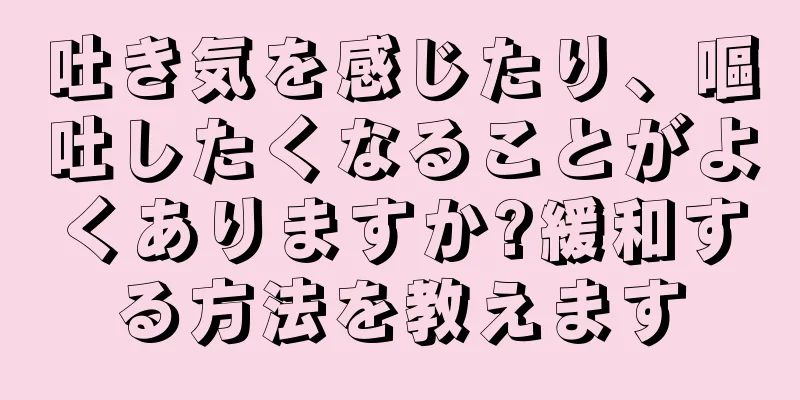 吐き気を感じたり、嘔吐したくなることがよくありますか?緩和する方法を教えます