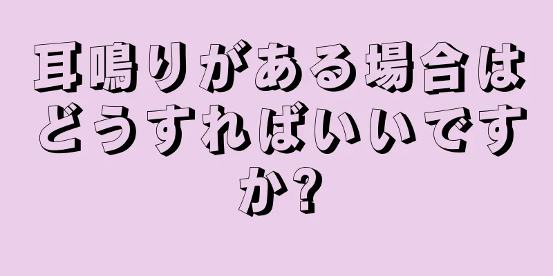 耳鳴りがある場合はどうすればいいですか?