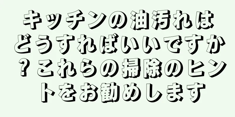 キッチンの油汚れはどうすればいいですか？これらの掃除のヒントをお勧めします