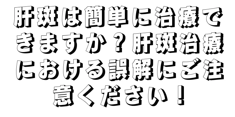 肝斑は簡単に治療できますか？肝斑治療における誤解にご注意ください！