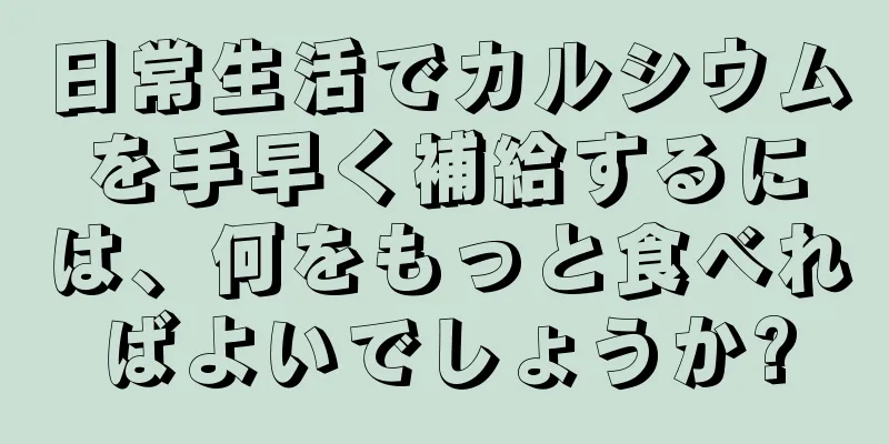 日常生活でカルシウムを手早く補給するには、何をもっと食べればよいでしょうか?