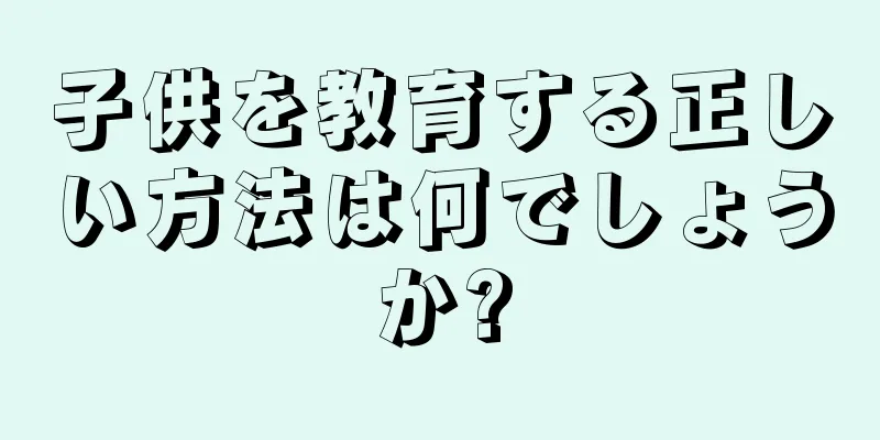 子供を教育する正しい方法は何でしょうか?