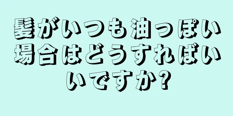 髪がいつも油っぽい場合はどうすればいいですか?