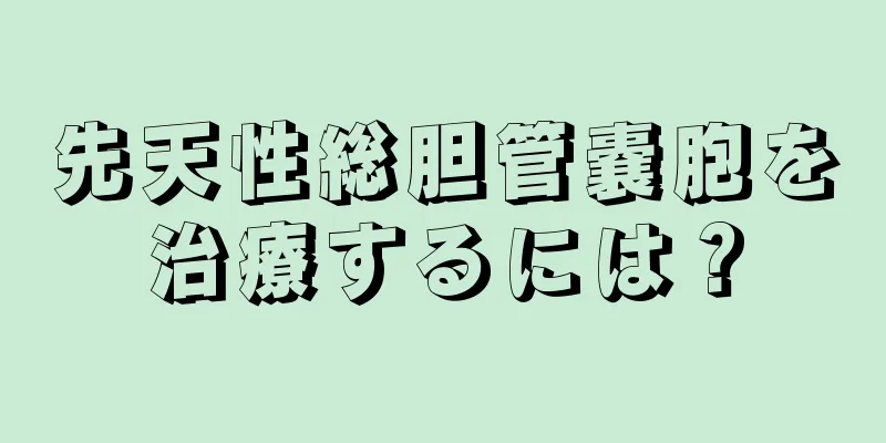 先天性総胆管嚢胞を治療するには？