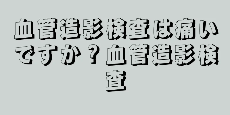 血管造影検査は痛いですか？血管造影検査