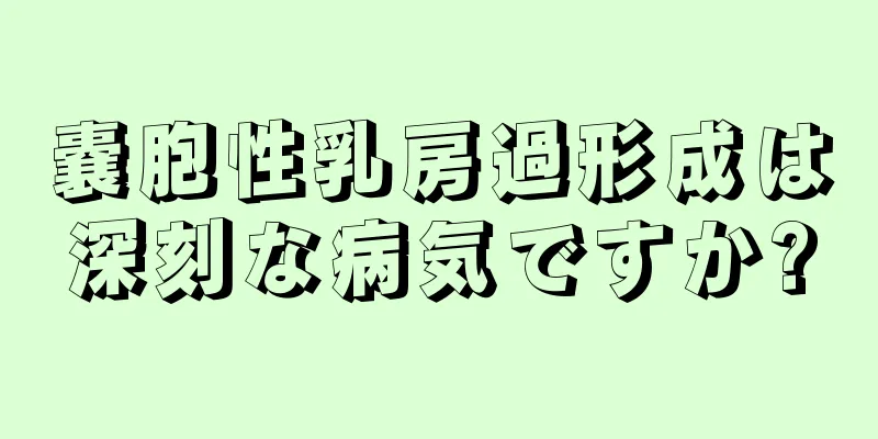 嚢胞性乳房過形成は深刻な病気ですか?