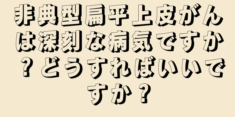 非典型扁平上皮がんは深刻な病気ですか？どうすればいいですか？