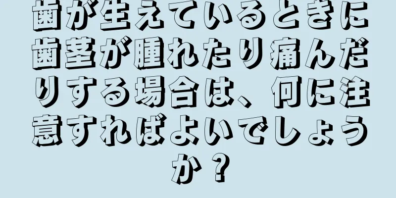 歯が生えているときに歯茎が腫れたり痛んだりする場合は、何に注意すればよいでしょうか？