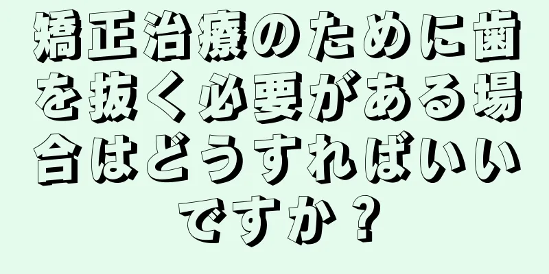 矯正治療のために歯を抜く必要がある場合はどうすればいいですか？