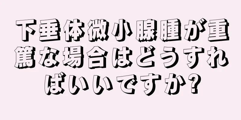 下垂体微小腺腫が重篤な場合はどうすればいいですか?