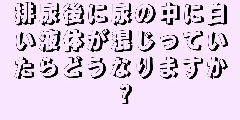 排尿後に尿の中に白い液体が混じっていたらどうなりますか？