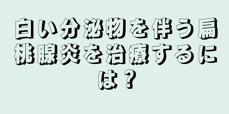 白い分泌物を伴う扁桃腺炎を治療するには？