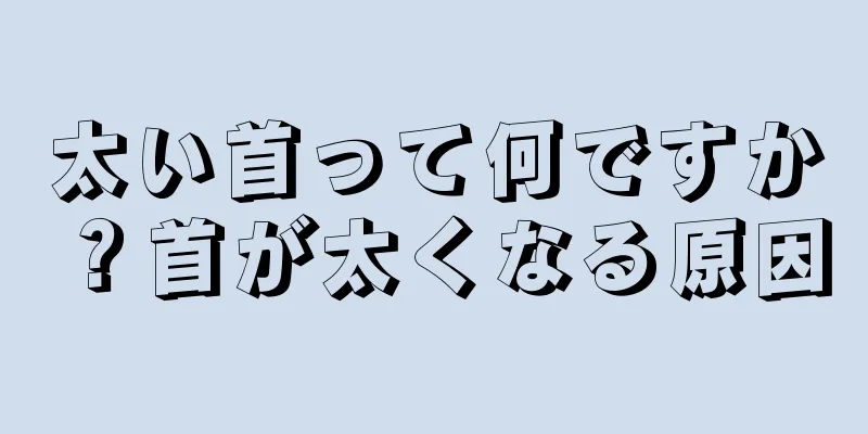 太い首って何ですか？首が太くなる原因