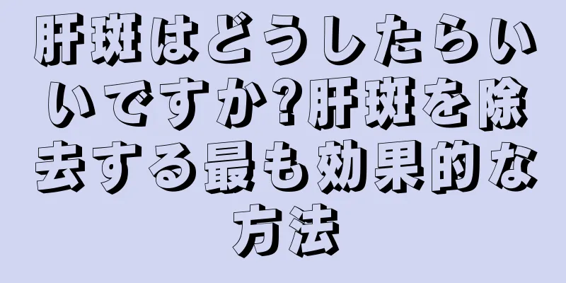 肝斑はどうしたらいいですか?肝斑を除去する最も効果的な方法