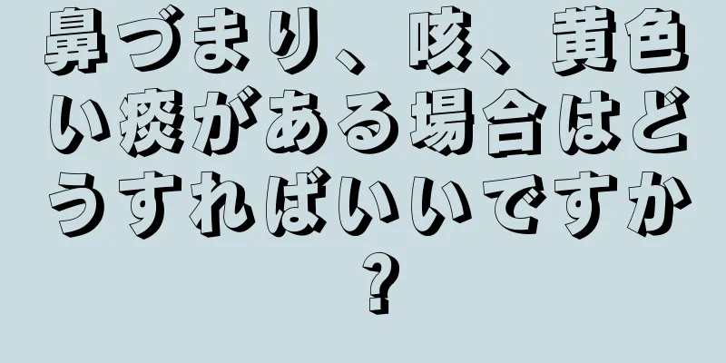 鼻づまり、咳、黄色い痰がある場合はどうすればいいですか？