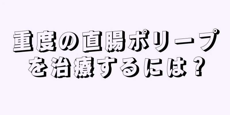 重度の直腸ポリープを治療するには？