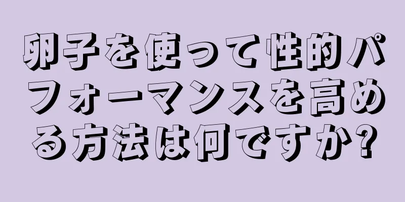 卵子を使って性的パフォーマンスを高める方法は何ですか?