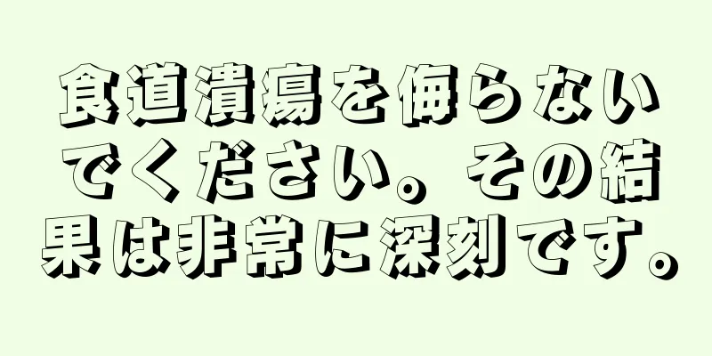 食道潰瘍を侮らないでください。その結果は非常に深刻です。