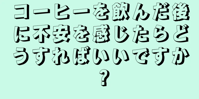 コーヒーを飲んだ後に不安を感じたらどうすればいいですか？