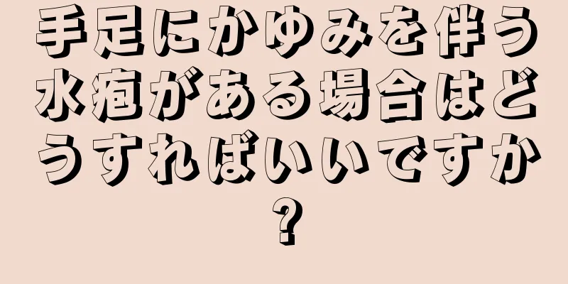 手足にかゆみを伴う水疱がある場合はどうすればいいですか?