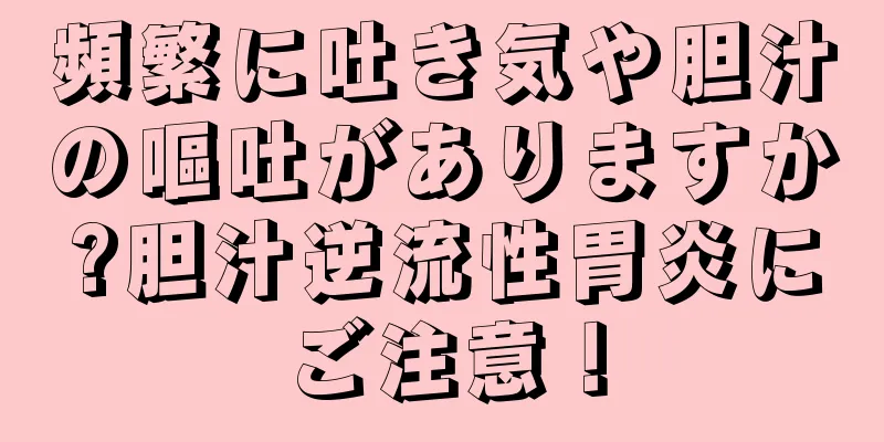 頻繁に吐き気や胆汁の嘔吐がありますか?胆汁逆流性胃炎にご注意！