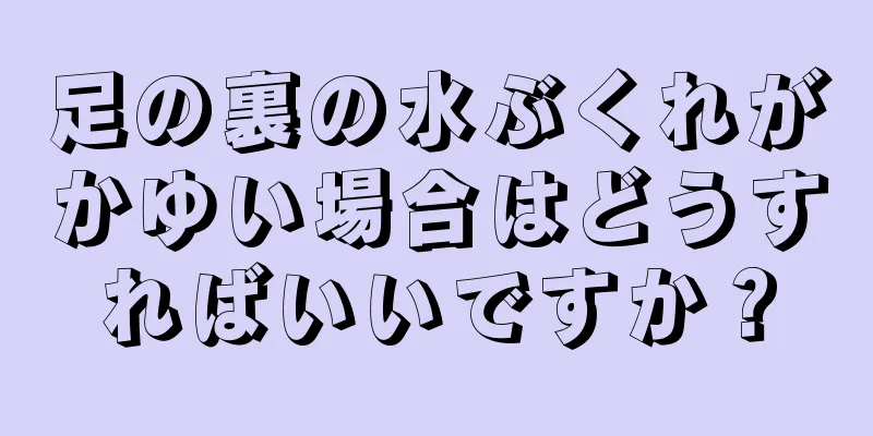 足の裏の水ぶくれがかゆい場合はどうすればいいですか？