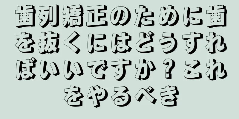 歯列矯正のために歯を抜くにはどうすればいいですか？これをやるべき