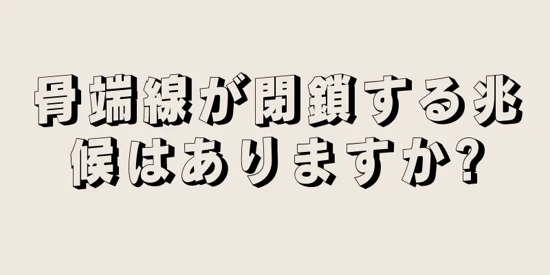 骨端線が閉鎖する兆候はありますか?