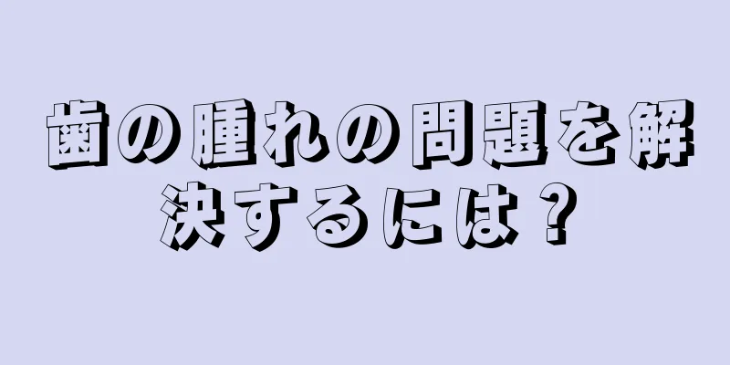 歯の腫れの問題を解決するには？